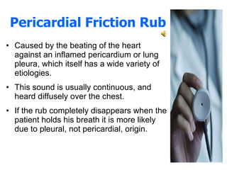 Pericardial Friction Rub Caused by the beating of the heart against an inflamed pericardium or lung pleura, which itself has a wide variety of etiologies.  This sound is usually continuous, and heard diffusely over the chest.  If the rub completely disappears when the patient holds his breath it is more likely due to pleural, not pericardial, origin. 