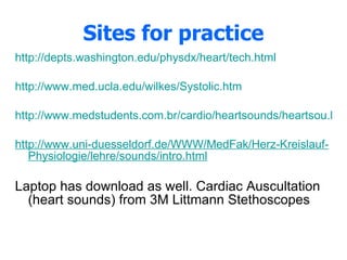Sites for practice http://depts.washington.edu/physdx/heart/tech.html http://www.med.ucla.edu/wilkes/Systolic.htm http://www.medstudents.com.br/cardio/heartsounds/heartsou.htm http://www.uni-duesseldorf.de/WWW/MedFak/Herz-Kreislauf-Physiologie/lehre/sounds/intro.html Laptop has download as well. Cardiac Auscultation (heart sounds) from 3M Littmann Stethoscopes 