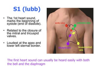 S1 (lubb) The 1st heart sound, marks the beginning of systole (end of diastole).  Related to the closure of the mitral and tricuspid valves.  Loudest at the apex and lower left sternal border.  The first heart sound can usually be heard easily with both the bell and the diaphragm  