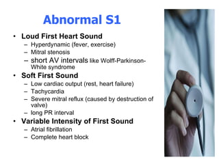 Abnormal S1 Loud First Heart Sound Hyperdynamic (fever, exercise)  Mitral stenosis  short AV intervals  like Wolff-Parkinson-White syndrome  Soft First Sound Low cardiac output (rest, heart failure)  Tachycardia  Severe mitral reflux (caused by destruction of valve)  long PR interval  Variable Intensity of First Sound Atrial fibrillation  Complete heart block  