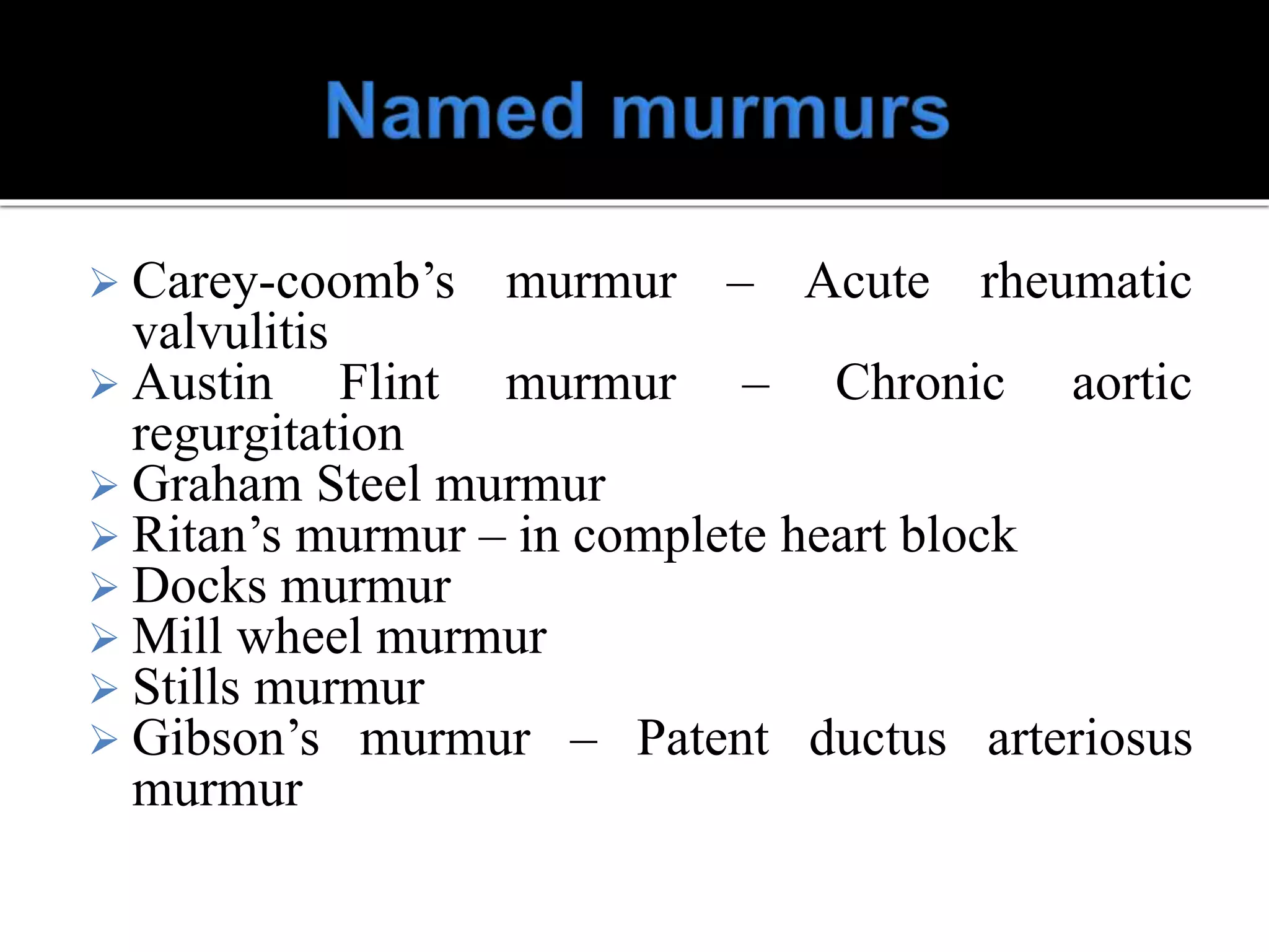  Carey-coomb’s murmur – Acute rheumatic
valvulitis
 Austin Flint murmur – Chronic aortic
regurgitation
 Graham Steel murmur
 Ritan’s murmur – in complete heart block
 Docks murmur
 Mill wheel murmur
 Stills murmur
 Gibson’s murmur – Patent ductus arteriosus
murmur
 