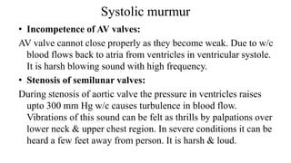 Systolic murmur
• Incompetence of AV valves:
AV valve cannot close properly as they become weak. Due to w/c
blood flows back to atria from ventricles in ventricular systole.
It is harsh blowing sound with high frequency.
• Stenosis of semilunar valves:
During stenosis of aortic valve the pressure in ventricles raises
upto 300 mm Hg w/c causes turbulence in blood flow.
Vibrations of this sound can be felt as thrills by palpations over
lower neck & upper chest region. In severe conditions it can be
heard a few feet away from person. It is harsh & loud.
 