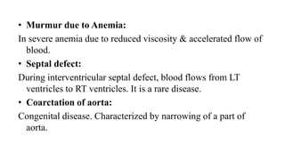 • Murmur due to Anemia:
In severe anemia due to reduced viscosity & accelerated flow of
blood.
• Septal defect:
During interventricular septal defect, blood flows from LT
ventricles to RT ventricles. It is a rare disease.
• Coarctation of aorta:
Congenital disease. Characterized by narrowing of a part of
aorta.
 