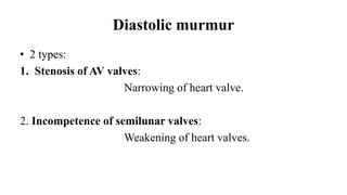 Diastolic murmur
• 2 types:
1. Stenosis of AV valves:
Narrowing of heart valve.
2. Incompetence of semilunar valves:
Weakening of heart valves.
 