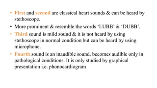 • First and second are classical heart sounds & can be heard by
stethoscope.
• More prominent & resemble the words ‘LUBB’ & ‘DUBB’.
• Third sound is mild sound & it is not heard by using
stethoscope in normal condition but can be heard by using
microphone.
• Fourth sound is an inaudible sound, becomes audible only in
pathological conditions. It is only studied by graphical
presentation i.e. phonocardiogram
 