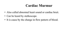 Cardiac Murmur
• Also called abnormal heart sound or cardiac bruit.
• Can be heard by stethoscope.
• It is cause by the change in flow pattern of blood.
 