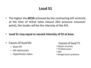 Loud S1
• The higher the dP/dt achieved by the contracting left ventricle
at the time of mitral valve closure (the pressure crossover
point), the louder will be the intensity of the M1.
• Loud S1 may equal or exceed intensity of S2 at base.
• Causes of loud M1
– Short PR
– MV obstruction
– Hyperkinetic states
Causes of loud T1
• Ebstein anomaly
• TV Obstruction
• ASD
• Straight back syndrome
 
