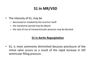 S1 in MR/VSD
• The intensity of S1, may be
– decreased or masked by the murmur itself
– the isovolumic period may be absent
– the rate of rise of intraventricular pressure may be blunted
S1 in Aortic Regurgitation
• S1, is most commonly diminished because preclosure of the
mitral valve occurs as a result of the rapid increase in left
ventricular filling pressure .
 