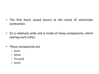 • The first heart sound occurs at the onset of ventricular
contraction.
• S1 is relatively wide and is made of many components, which
overlap each other.
• These components are
– Atrial
– Mitral
– Tricuspid
– Aortic
 
