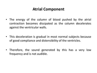 Atrial Component
• The energy of the column of blood pushed by the atrial
contraction becomes dissipated as the column decelerates
against the ventricular walls.
• This deceleration is gradual in most normal subjects because
of good compliance and distensibility of the ventricles.
• Therefore, the sound generated by this has a very low
frequency and is not audible.
 