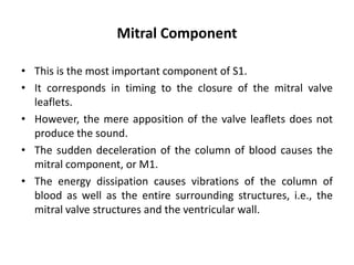 Mitral Component
• This is the most important component of S1.
• It corresponds in timing to the closure of the mitral valve
leaflets.
• However, the mere apposition of the valve leaflets does not
produce the sound.
• The sudden deceleration of the column of blood causes the
mitral component, or M1.
• The energy dissipation causes vibrations of the column of
blood as well as the entire surrounding structures, i.e., the
mitral valve structures and the ventricular wall.
 