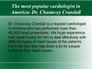 The most popular cardiologist in
America- Dr. Chauncey Crandall
Dr. Chauncey Crandall is a reputed cardiologist
in America who has performed more than
40,000 heart procedures. His huge experience
has made it easy for him to deal effectively with
different types of heart issues of the patients.
He is the one who has done a lot for people
suffering from heart issues.
 
