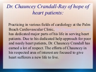 Dr. Chauncey Crandall-Ray of hope of
heart patients:
Practicing in various fields of cardiology at the Palm
Beach Cardiovascular Clinic, Dr. Chauncey Crandall
has dedicated major parts of his life in serving heart
patients. Due to his dedicated help approach for poor
and needy heart patients, Dr. Chauncey Crandall has
earned a lot of respect. The efforts of Chauncey in
his respected area of interest are focused to give
heart sufferers a new life to live.
 
