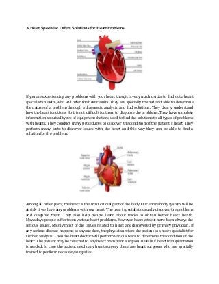 A Heart Specialist Offers Solutions for Heart Problems

If you are experiencing any problems with your heart then, it is very much crucial to find out a heart
specialist in Delhi who will offer the best results. They are specially trained and able to determine
the nature of a problem through a diagnostic analysis and find solutions. They clearly understand
how the heart functions. So it is not difficult for them to diagnose the problems. They have complete
information about all types of equipment that are used to find the solutions to all types of problems
with hearts. They conduct many procedures to discover the condition of the patient’s heart. They
perform many tests to discover issues with the heart and this way they can be able to find a
solution for the problem.

Among all other parts, the heart is the most crucial part of the body. Our entire body system will be
at risk if we have any problems with our heart. The heart specialists usually discover the problems
and diagnose them. They also help people learn about tricks to obtain better heart health.
Nowadays people suffer from various heart problems. However heart attacks have been always the
serious issues. Mainly most of the issues related to heart are discovered by primary physician. If
any serious disease happens to anyone then, the physician refers the patient to a heart specialist for
further analysis. Then the heart doctor will perform various tests to determine the condition of the
heart. The patient may be referred to any heart transplant surgeon in Delhi if heart transplantation
is needed. In case the patient needs any heart surgery there are heart surgeons who are specially
trained to perform necessary surgeries.

 