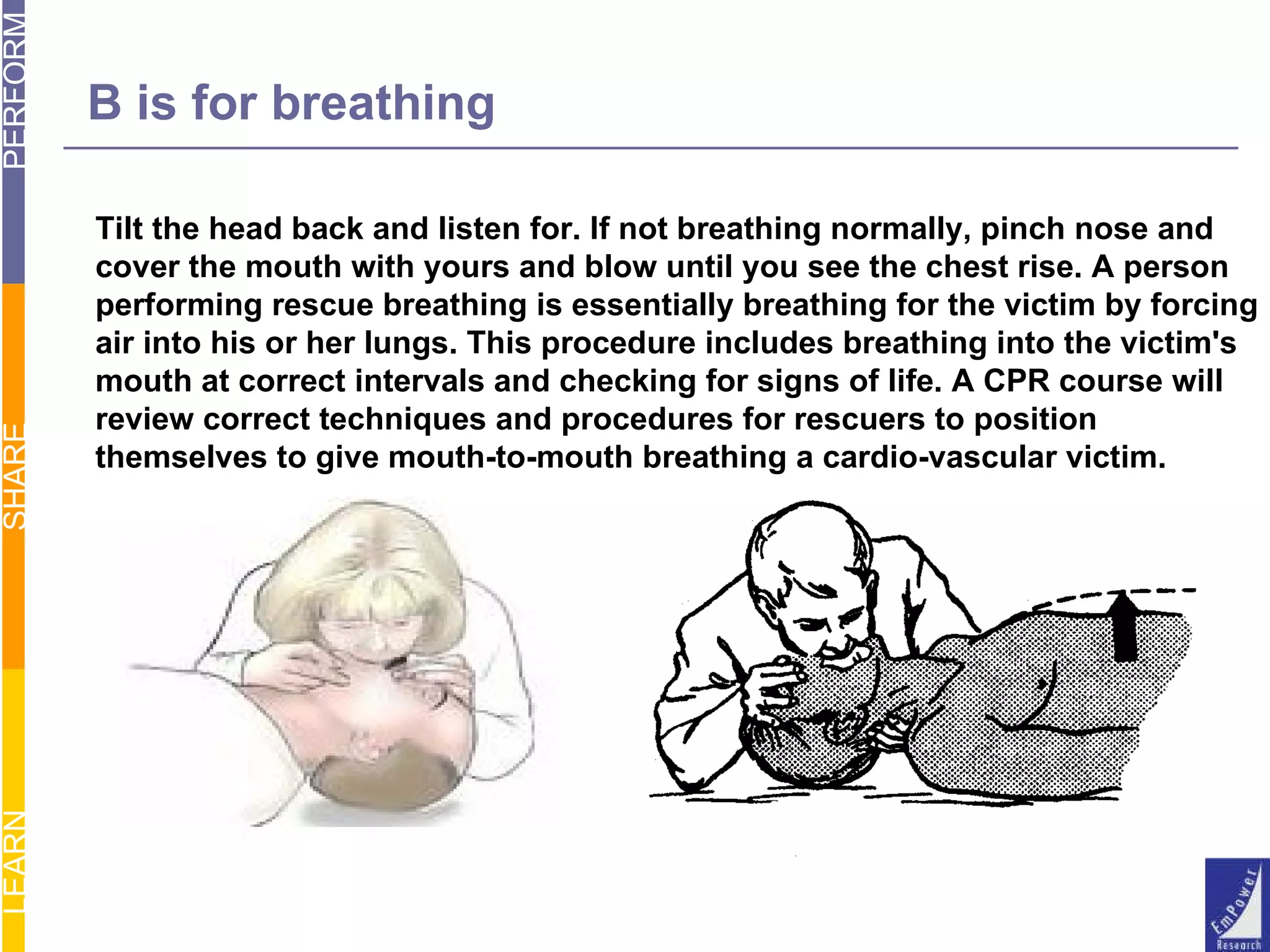 Tilt the head back and listen for. If not breathing normally, pinch nose and cover the mouth with yours and blow until you see the chest rise. A person performing rescue breathing is essentially breathing for the victim by forcing air into his or her lungs. This procedure includes breathing into the victim's mouth at correct intervals and checking for signs of life. A CPR course will review correct techniques and procedures for rescuers to position themselves to give mouth-to-mouth breathing a cardio-vascular victim.  B is for breathing 