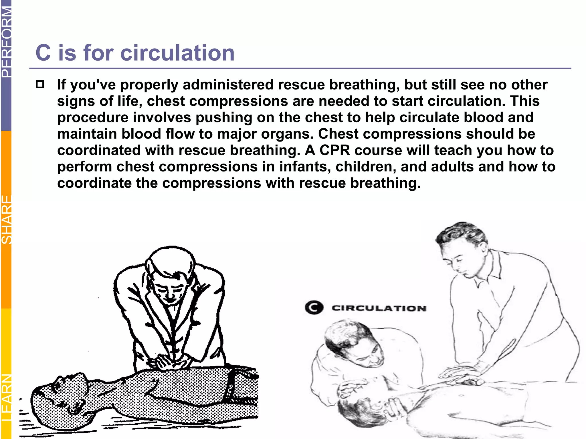 C is for circulation If you've properly administered rescue breathing, but still see no other signs of life, chest compressions are needed to start circulation. This procedure involves pushing on the chest to help circulate blood and maintain blood flow to major organs. Chest compressions should be coordinated with rescue breathing. A CPR course will teach you how to perform chest compressions in infants, children, and adults and how to coordinate the compressions with rescue breathing. 