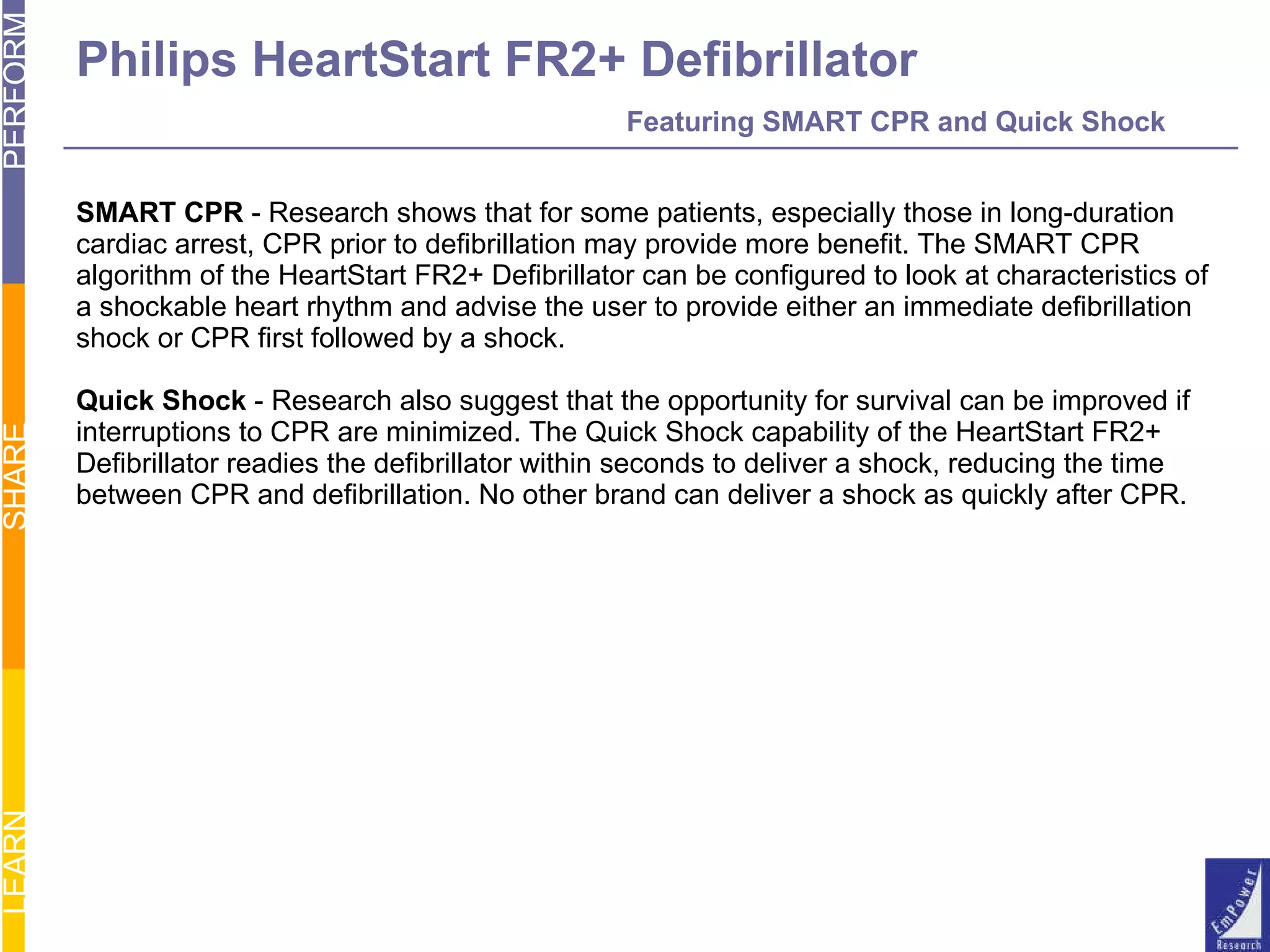 Philips HeartStart FR2+ Defibrillator   Featuring SMART CPR and Quick Shock SMART CPR  - Research shows that for some patients, especially those in long-duration  cardiac arrest, CPR prior to defibrillation may provide more benefit. The SMART CPR  algorithm of the HeartStart FR2+ Defibrillator can be configured to look at characteristics of a shockable heart rhythm and advise the user to provide either an immediate defibrillation  shock or CPR first followed by a shock. Quick Shock  - Research also suggest that the opportunity for survival can be improved if  interruptions to CPR are minimized. The Quick Shock capability of the HeartStart FR2+  Defibrillator readies the defibrillator within seconds to deliver a shock, reducing the time  between CPR and defibrillation. No other brand can deliver a shock as quickly after CPR. 