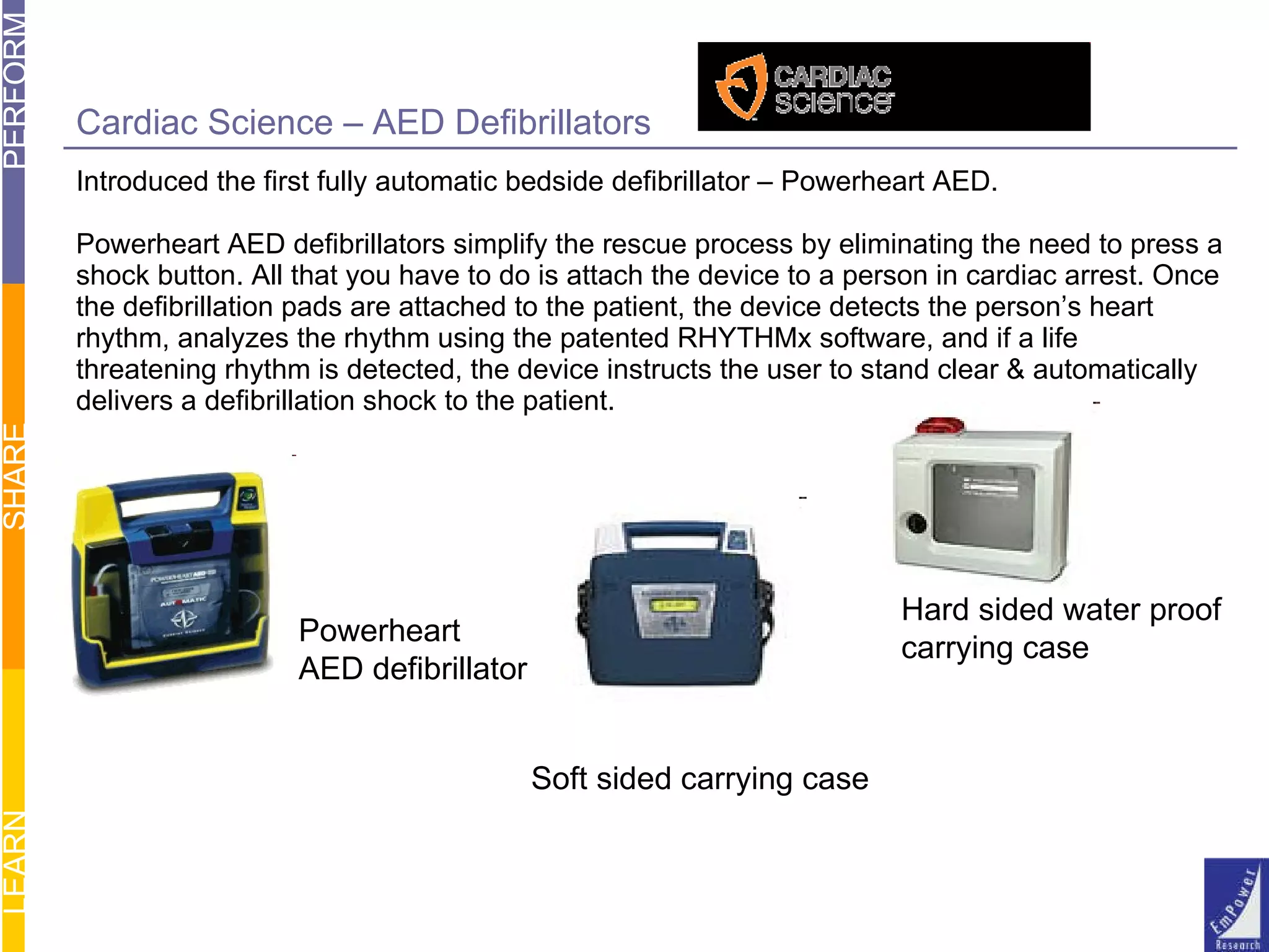 Cardiac Science – AED Defibrillators Introduced the first fully automatic bedside defibrillator – Powerheart AED.  Powerheart AED defibrillators simplify the rescue process by eliminating the need to press a shock button. All that you have to do is attach the device to a person in cardiac arrest. Once the defibrillation pads are attached to the patient, the device detects the person’s heart  rhythm, analyzes the rhythm using the patented RHYTHMx software, and if a life  threatening rhythm is detected, the device instructs the user to stand clear & automatically delivers a defibrillation shock to the patient. Soft sided carrying case Hard sided water proof  carrying case Powerheart AED defibrillator 