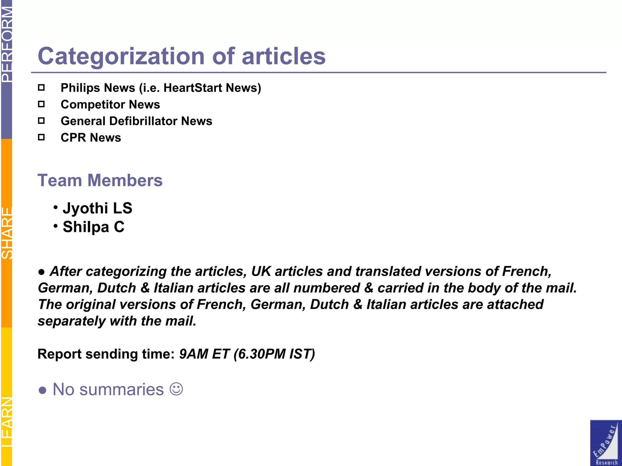 Categorization of articles Philips News (i.e. HeartStart News) Competitor News General Defibrillator News CPR News Team Members Jyothi LS Shilpa C ●  After categorizing the articles, UK articles and translated versions of French, German, Dutch & Italian articles are all numbered & carried in the body of the mail. The original versions of French, German, Dutch & Italian articles are attached separately with the mail. Report sending time:  9AM ET (6.30PM IST) ●  No summaries   