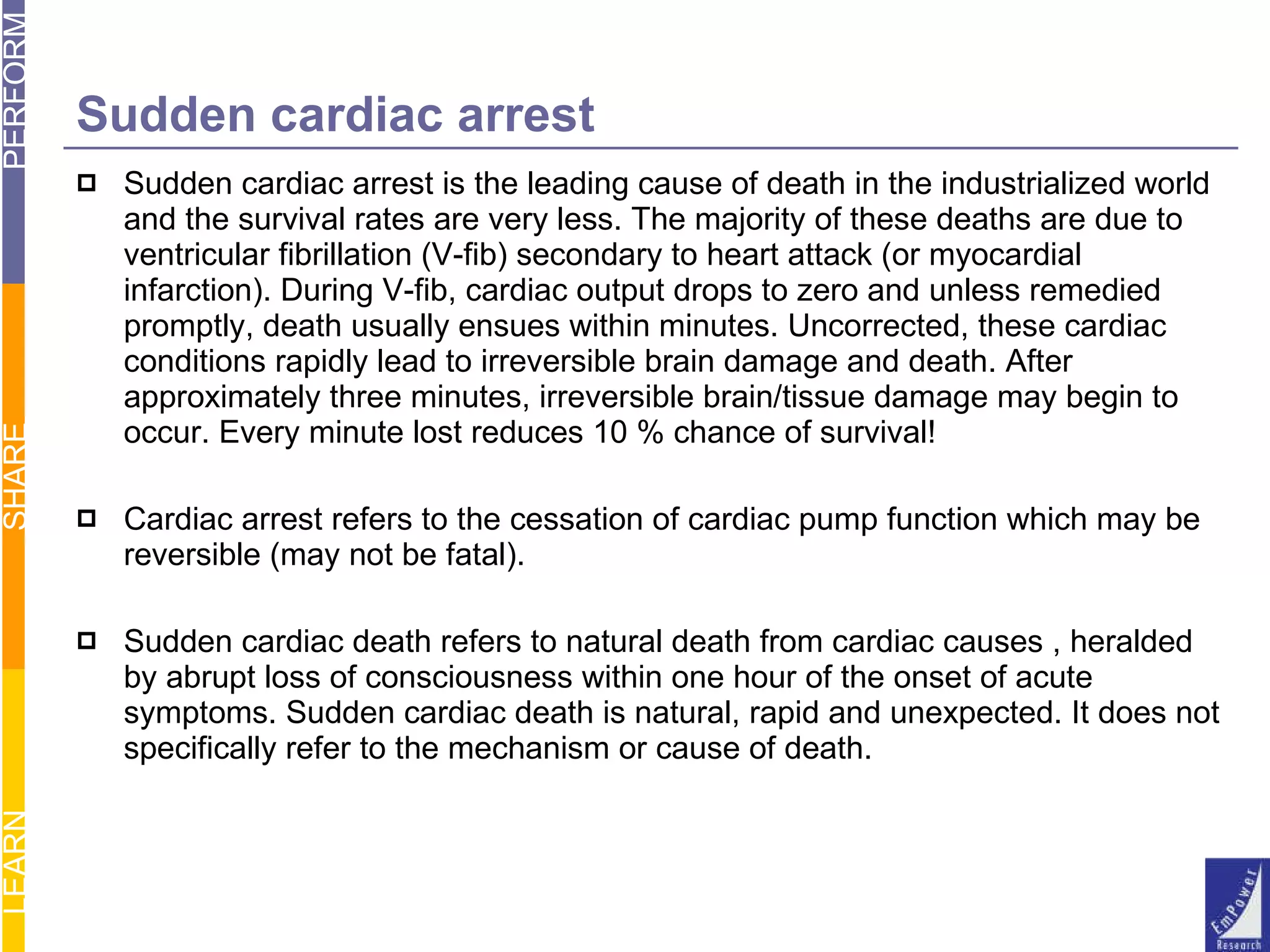 Sudden cardiac arrest Sudden cardiac arrest is the leading cause of death in the industrialized world and the survival rates are very less. The majority of these deaths are due to ventricular fibrillation (V-fib) secondary to heart attack (or myocardial infarction). During V-fib, cardiac output drops to zero and unless remedied promptly, death usually ensues within minutes. Uncorrected, these cardiac conditions rapidly lead to irreversible brain damage and death. After approximately three minutes, irreversible brain/tissue damage may begin to occur. Every minute lost reduces 10 % chance of survival! Cardiac arrest refers to the cessation of cardiac pump function which may be reversible (may not be fatal).  Sudden cardiac death refers to natural death from cardiac causes , heralded by abrupt loss of consciousness within one hour of the onset of acute symptoms. Sudden cardiac death is natural, rapid and unexpected. It does not specifically refer to the mechanism or cause of death. 