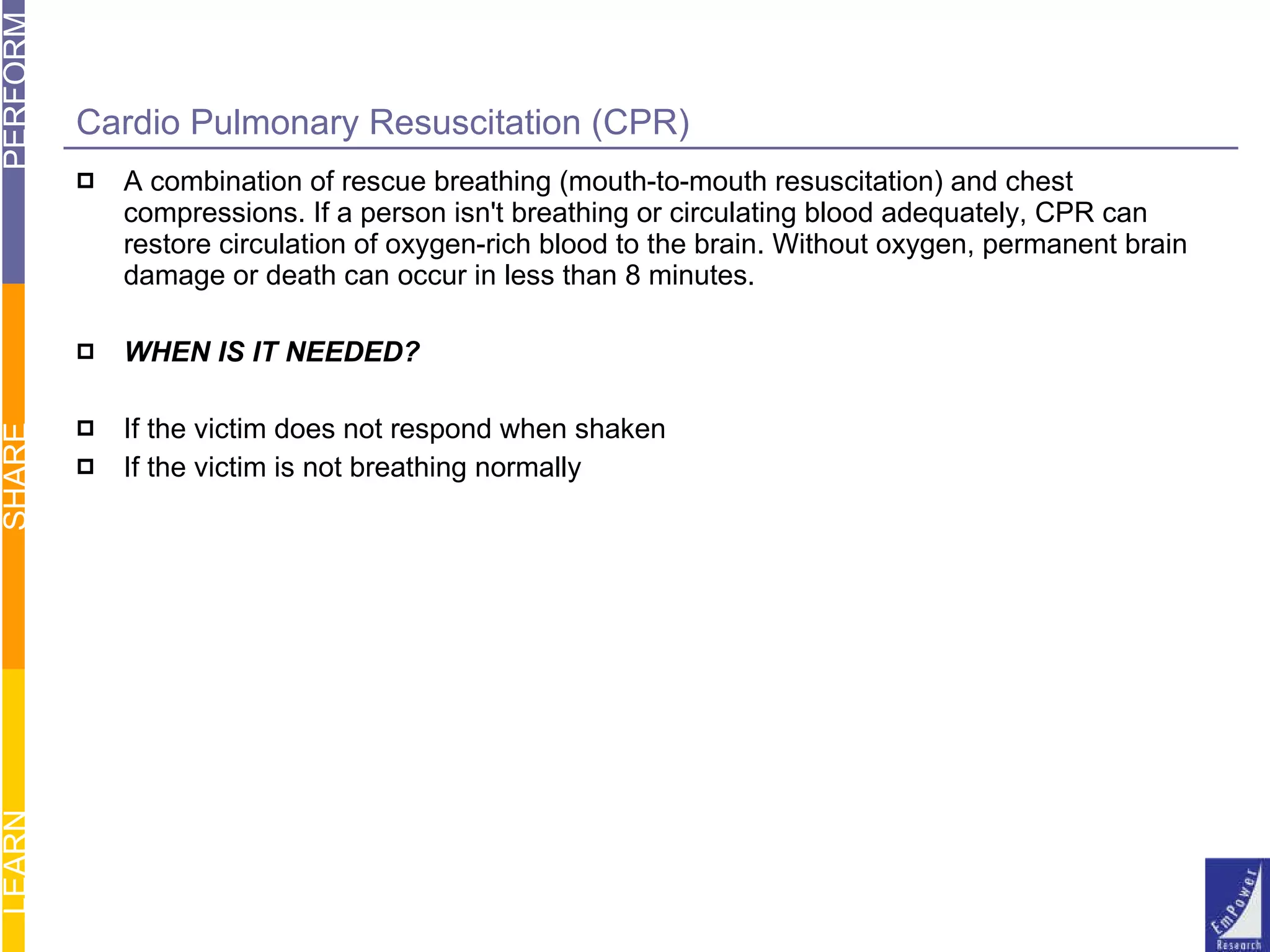 Cardio Pulmonary Resuscitation (CPR) A combination of rescue breathing (mouth-to-mouth resuscitation) and chest compressions. If a person isn't breathing or circulating blood adequately, CPR can restore circulation of oxygen-rich blood to the brain. Without oxygen, permanent brain damage or death can occur in less than 8 minutes. WHEN IS IT NEEDED? If the victim does not respond when shaken If the victim is not breathing normally 
