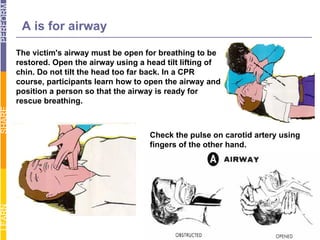 The victim's airway must be open for breathing to be restored. Open the airway using a head tilt lifting of chin. Do not tilt the head too far back. In a CPR course, participants learn how to open the airway and position a person so that the airway is ready for rescue breathing.  Check the pulse on carotid artery using fingers of the other hand.  A is for airway 