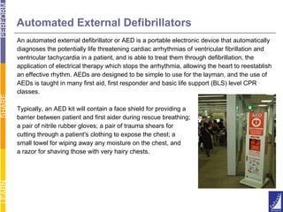An automated external defibrillator or AED is a portable electronic device that automatically  diagnoses the potentially life threatening cardiac arrhythmias of ventricular fibrillation and ventricular tachycardia in a patient, and is able to treat them through defibrillation, the  application of electrical therapy which stops the arrhythmia, allowing the heart to reestablish  an effective rhythm. AEDs are designed to be simple to use for the layman, and the use of  AEDs is taught in many first aid, first responder and basic life support (BLS) level CPR  classes. Typically, an AED kit will contain a face shield for providing a  barrier between patient and first aider during rescue breathing; a pair of nitrile rubber gloves; a pair of trauma shears for  cutting through a patient's clothing to expose the chest; a  small towel for wiping away any moisture on the chest, and a razor for shaving those with very hairy chests. Automated External Defibrillators 