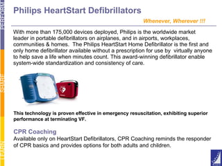 Philips HeartStart Defibrillators   Whenever, Wherever !!! With more than 175,000 devices deployed, Philips is the worldwide market  leader in portable defibrillators on airplanes, and in airports, workplaces, communities & homes.  The Philips HeartStart Home Defibrillator is the first and only home defibrillator available without a prescription for use by  virtually anyone  to help save a life when minutes count. This award-winning defibrillator enable system-wide standardization and consistency of care.  This technology is proven effective in emergency resuscitation, exhibiting superior performance at terminating VF. CPR Coaching Available only on HeartStart Defibrillators, CPR Coaching reminds the responder of CPR basics and provides options for both adults and children. 