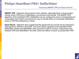 Philips HeartStart FR2+ Defibrillator   Featuring SMART CPR and Quick Shock SMART CPR  - Research shows that for some patients, especially those in long-duration  cardiac arrest, CPR prior to defibrillation may provide more benefit. The SMART CPR  algorithm of the HeartStart FR2+ Defibrillator can be configured to look at characteristics of a shockable heart rhythm and advise the user to provide either an immediate defibrillation  shock or CPR first followed by a shock. Quick Shock  - Research also suggest that the opportunity for survival can be improved if  interruptions to CPR are minimized. The Quick Shock capability of the HeartStart FR2+  Defibrillator readies the defibrillator within seconds to deliver a shock, reducing the time  between CPR and defibrillation. No other brand can deliver a shock as quickly after CPR. 