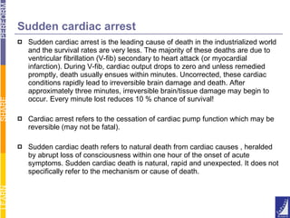 Sudden cardiac arrest Sudden cardiac arrest is the leading cause of death in the industrialized world and the survival rates are very less. The majority of these deaths are due to ventricular fibrillation (V-fib) secondary to heart attack (or myocardial infarction). During V-fib, cardiac output drops to zero and unless remedied promptly, death usually ensues within minutes. Uncorrected, these cardiac conditions rapidly lead to irreversible brain damage and death. After approximately three minutes, irreversible brain/tissue damage may begin to occur. Every minute lost reduces 10 % chance of survival! Cardiac arrest refers to the cessation of cardiac pump function which may be reversible (may not be fatal).  Sudden cardiac death refers to natural death from cardiac causes , heralded by abrupt loss of consciousness within one hour of the onset of acute symptoms. Sudden cardiac death is natural, rapid and unexpected. It does not specifically refer to the mechanism or cause of death. 