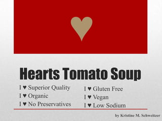 Hearts Tomato Soup
I ♥ Superior Quality
I ♥ Organic
I ♥ No Preservatives
♥
I ♥ Gluten Free
I ♥ Vegan
I ♥ Low Sodium
by Kristine M. Schweitzer
 