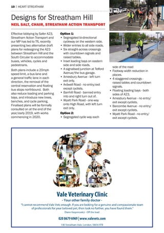 10 | heart streatham
Designs for Streatham Hill
Neil Salt, Chair, Streatham Action Transport
Effective lobbying by Safer A23,
Streatham Action Transport and
our MP has led to TfL recently
presenting two alternative draft
plans for redesigning the A23
between Streatham Hill and the
South Circular to accommodate
buses, vehicles, cycles and
pedestrians.
Both plans include a 20mph
speed limit, a bus lane and
a general traffic lane in each
direction, the removal of the
central reservation and floating
bus stops northbound. Both
also reduce loading and parking
bays, and introduce new trees,
benches, and cycle parking.
Finalised plans will be formally
consulted on at the end of the
year/early 2019, with works
commencing in 2020.
Option 1:
•	Segregated bi-directional
cycleway on the western side.
•	Wider entries to all side roads.
•	Six straight-across crossings
with countdown signals and
raised tables.
•	Inset loading bays on eastern
side and side roads.
•	A signalised junction at Telford
Avenue/the bus garage.
•	Amesbury Avenue - left turn
exit only.
•	Ardwell Road - no entry/exit
except cyclists.
•	Barrhill Road - banned entry
into and right turn out of.
•	Wyatt Park Road - one-way
onto High Road, with left turn
exit only.
Option 2:
•	Segregated cycle way each
side of the road
•	Footway width reduction in
places.
•	4 staggered crossings -
raised tables and countdown
signals.
•	Floating loading bays - both
sides of A23.
•	Amesbury Avenue - no entry/
exit except cyclists.
•	Barcombe Avenue - no entry/
exit except cyclists.
•	Wyatt Park Road - no entry/
exit except cyclists.
 