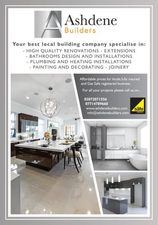 02072071556
07714789660
www.ashdenebuilders.com
info@ashdenebuilders.com
Your best local building company specialise in:
- HIGH QUALITY RENOVATIONS - EXTENSIONS
- BATHROOMS DESIGN AND INSTALLATIONS
- PLUMBING AND HEATING INSTALLATIONS
- PAINTING AND DECORATING - JOINERY
177795
Affordable prices for locals,fully insured
and Gas Safe registered business
For all your projects please call us on...
 