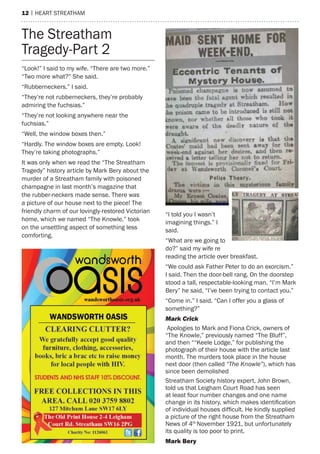 12 | heart streatham
“Look!” I said to my wife. “There are two more.”
“Two more what?” She said.
“Rubberneckers.” I said.
“They’re not rubberneckers, they’re probably
admiring the fuchsias.”
“They’re not looking anywhere near the
fuchsias.”
“Well, the window boxes then.”
“Hardly. The window boxes are empty. Look!
They’re taking photographs.”
It was only when we read the “The Streatham
Tragedy” history article by Mark Bery about the
murder of a Streatham family with poisoned
champagne in last month’s magazine that
the rubber-neckers made sense. There was
a picture of our house next to the piece! The
friendly charm of our lovingly-restored Victorian
home, which we named “The Knowle,” took
on the unsettling aspect of something less
comforting.
“I told you I wasn’t
imagining things.” I
said.
“What are we going to
do?” said my wife re
reading the article over breakfast.
“We could ask Father Peter to do an exorcism.”
I said. Then the door-bell rang. On the doorstep
stood a tall, respectable-looking man. “I’m Mark
Bery” he said, “I’ve been trying to contact you.”
“Come in.” I said. “Can I offer you a glass of
something?”
Mark Crick
Apologies to Mark and Fiona Crick, owners of
“The Knowle,” previously named “The Bluff”,
and then ““Keele Lodge,” for publishing the
photograph of their house with the article last
month. The murders took place in the house
next door (then called “The Knowle”), which has
since been demolished
Streatham Society history expert, John Brown,
told us that Leigham Court Road has seen
at least four number changes and one name
change in its history, which makes identification
of individual houses difficult. He kindly supplied
a picture of the right house from the Streatham
News of 4th
November 1921, but unfortunately
its quality is too poor to print.
Mark Bery
The Streatham
Tragedy-Part 2
 