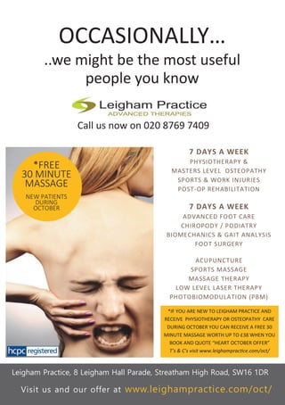 OCCASIONALLY…
..we might be the most useful
people you know
Call us now on 020 8769 7409
Leigham Practice, 8 Leigham Hall Parade, Streatham High Road, SW16 1DR
*FREE
30 MINUTE
MASSAGE
NEW PATIENTS
DURING
OCTOBER
7 DAYS A WEEK
PHYSIOTHERAPY &
MASTERS LEVEL OSTEOPATHY
SPORTS & WORK INJURIES
POST-OP REHABILITATION
7 DAYS A WEEK
ADVANCED FOOT CARE
CHIROPODY / PODIATRY
BIOMECHANICS & GAIT ANALYSIS
FOOT SURGERY
ACUPUNCTURE
SPORTS MASSAGE
MASSAGE THERAPY
LOW LEVEL LASER THERAPY
PHOTOBIOMODULATION (PBM)
*IF YOU ARE NEW TO LEIGHAM PRACTICE AND
RECEIVE PHYSIOTHERAPY OR OSTEOPATHY CARE
DURING OCTOBER YOU CAN RECEIVE A FREE 30
MINUTE MASSAGE WORTH UP TO £38 WHEN YOU
BOOK AND QUOTE “HEART OCTOBER OFFER”
T’s & C’s visit www.leighampractice.com/oct/
Visit us and our offer at www.leighampractice.com/oct/
 