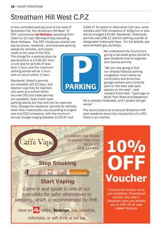 16 | heart streatham
a new controlled parking zone to the west of
streatham hill, the streatham hill West “G”
CPZ, commences ist october operating from
10am to 12 noon monday-Friday excluding
Bank holidays. the CPZ introduces shared use
pay-by-phone, residents’, and business parking
places for vehicles, and covers
roads to the west of the a23.
the charge for a parking place by
pay-by-phone is £3.00 per hour,
or pro rata for periods of less
than 1 hour, and the maximum
parking period will be 1 hour,
with no return within 1 hour.
residents’ Visitor’s permits
are available (£5.37/day), and
teacher’s permits for teachers
who work at a school within
the new CPZ and trade permits
are available.; solo motor cycle
parking places are free and can be used any
time. Charges for residents’ permits for vehicles
other than motorcycles vary according to engine
size and CO2 emissions, with the minimum
annual charge ranging between £125.97 and
£306.17 for petrol or alternative fuel cars, while
vehicles with CO2 emissions of 100g/km or less
will be charged £35.84. residents’ motorcycle
permits cost £48.12 add for parking outside of
designated motorcycle bays. For full details, see
www.lambeth.gov.uk/shcpz.
We understand the Council are
giving a two-week grace period to
give residents time to organise
and receive permits.
“We are now going to find
our already hideous parking
congestion much worse as
commuters and arriva bus
garage workers who currently
park on the west side seek
spaces on the east”, said
resident Chris holt, “road rage on
Wyatt Park road and Daysbrook
rd is already intolerable, and I predict will get
worse.”
the council plans to re-consult streatham hill
east residents about the introduction of a CPZ
there in six months.
streatham hill West C.P.Z
 