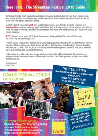 The Streatham Festival of the arts is back with a new October slot, showcasing Streatham’s vibrant arts scene. There’s live music, drama,
dance, comedy, workshops, art, and poetry to enjoy in a wide range of venues all over Streatham. Have a look at this guide and plan your
festival - most events are FREE or inexpensive to attend.
Streatfest18 starts off in style with a Ceilidh at the Streatham Space Project on Friday 5th October. On Saturday 6th October, do the
Streatham Strut – our annual free live gigs binge! See 10 different bands in 10 venues starting at 1pm and finishing at 10pm at The Earl
Ferrers. Use the pull-out Strut map in the centre of this guide for details of the venues, artists and bands involved, and if you get to all 10 you
can enter a prize draw.
Art23, Streatham’s art trail, returns with 20 diverse Streatham venues displaying work by 40 local artists and 10 local poets.
See the Art23 map and guide from page 23-26
Streatham Festival is run by volunteers and funded through sponsorship by organisations and companies that care about Streatham. Thank you,
inStreatham BID (Business Improvement District), Anthony Gold Solicitors, Big Yellow Storage, Savills Estate Agents, Streatham Rotary Club,
Heart Media, and E&A Wates. Thank you, also, to all the amazing venues that are hosting events – see them all inside, and for more details
and the latest information, go to www.streathamfestival.com.
Finally, thank you to my brilliant fellow Board members, who have worked so hard to pull the festival together. We volunteer because
we have a passion for Streatham and we want to celebrate what it has to offer. If you’d like to get involved too, please contact chair@
streathamfestival.com.
Janet Leatherland
Festival Chair
Here it is!.. The Streatham Festival 2018 Guide
GRAND FESTIVAL CEILIDH
OCTOBER 5TH
GET YOUR TICKETS NOW!
£10.50 IN ADVANCE, £15 ON THE NIGHT
www.eventbrite.com for tickets
To book direct and for group rates
email festivalceilidh@gmail.com
THE CEILIDH TREElive band and dance caller withFARRAGOSING OUT STREATHAMM.C. HAMILTON LEE
AT STREATHAM
SPACE PROJECT
STREATHAM HILL
DOORS OPEN 7PM
Sponsored by
 