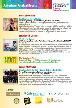 Sponsors
Friday 5th October
The Streatham Festival Ceilidh
Streatham Space Project, Sternhold Avenue, Streatham Hill SW2 4PA
7.30pm - 11pm £10.50 advance or £15 on the night. www.eventbrite.com/e/streatham-festival-ceilidh-
tickets-48983869071.
A wonderful opening to this year’s Streatham Festival. Top ceilidh band, Ceilidh Tree, supply the music and dance
caller to teach you the moves. There will be sets from 4-piece alt-folk local favourites Farrago and popular choir,
Sing Out Streatham, in Streatham’s new venue - the stunning Streatham Space Project.
The bar will be open, and hot food will be available, toe tapping inevitable; two left feet no problem!
Saturday 6th October
It’s Hip to be Square!
LDN Photography, Maan Studios, Watts Mews off Conyers Road Streatham, SW16 6AA
1pm - 6pm FREE
Be part of our Hip to be Square community photo event and we’ll photograph you in a one metre square box! Do
you love tennis? Ballet? Football or anything that requires a special outfit or just love dressing up? All ages are
welcome to and help us create a 100-picture collage of the wonderful folks of Streatham. Bring a favourite prop,
outfit or just a great smile. We will have special offers available if you’d like to book your own session.
You’ll have to take off your shoes to enter the box, and please be advised that it may be difficult if you suffer
from back problems. www.ldnphotography.co.uk
The Streatham Strut
1pm onwards all day - 10 FREE live music gigs at 10 Streatham venues
- see centre pages for all the details. www.streathamfestival.com
Sunday 7th October
Streatham Ice Hockey Club v London Raiders & The BIG Sing
Pre-match harmonies and a nail-biting ice hockey London derby
Streatham Ice Arena, 393 Streatham High Rd SW16
5.45pm Performance FREE, Ice Hockey face-off 6.45 match tickets £12/£7 on the door or from ticket.
streatham-hockey.co.uk. Streatham RedHawks host The BIG Sing London Voices to serenade fans before the
match v. arch-rivals London Raiders in a Streatham Festival Special. The BIG Sing is a contemporary choir whose
repertoire includes music from Ed Sheeran, Jess Glynne and Justin Timberlake. They frequently perform at events
including Camden’s Roundhouse, The Royal Festival Hall, Jamie Oliver’s restaurants, The Southbank and Trafalgar
Square. The choir has also performed with Ellie Goulding and Leona Lewis.
Streatham Festival Events
AM STRUT
0 ACTS 10 HOURS
Ashley Abigo is young singer born and raised in southwest London.
He's a talented self-taught singer, songwriter and producer who
started busking on the streets of London in August 2015. Ashley Abigo
is inspired by the likes of Ed Sheeran, John Legend, Sam Smith and
Michael Jackson.
Prepare to be challenged and positively moved as you experience thePrepare to be challenged and positively moved as you experience the
infectious creativity of Sherika Sherard. With a voice like velvet and a great
on-stage presence, Sherika never fails to warm the hearts of her listeners.
Featured on Spike Lee’s Netﬂix series “She’s Gotta Have It”, the singer was
also asked by Seal to open for him on his tour.
Billy Thomson is a singer-songwriter hailing from Stirling, Scotland andBilly Thomson is a singer-songwriter hailing from Stirling, Scotland and
based in Streatham Hill. With a huge inspiration from bands such as
Blink-182 and Say Anything, BIlly has created a blend of acoustic with
American Indie that bursts with passion and energy. His debut EP will be
released in November 2018.
Blodyn Bach are a three-piece blues-rock band based in South London
who play a muddy style of blues using traditionally made hand-builtwho play a muddy style of blues using traditionally made hand-built
cigar-box guitars. Formed at the end of the summer in 2014,
Blodyn Bach are currently juggling their time between gigs and
the studio.
London Beat Club are an exciting 7 piece original Hard-Groove band
 