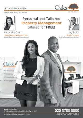 OAKSESTATEAGENTS.COM
020 3780 0000
Streatham Oﬃce
270 Streatham High Road London SW16 6HE
Streatham@Oaksestateagents.com
LET AND MANAGED
by your local family run agency
Alexandra Oteh
Head of Property Management
alexandra@oaksestateagents.com
Jay Smith
Head of Lettings
jay@oaksestateagents.com
Personal and Tailored
Property Management
oﬀered for FREE!
 