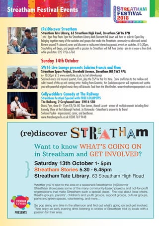 Emmet Scanlan & Co's music veers away from the usual yet is embraced by
all those who hear it. Over the past few years the band have had signiﬁcant
success and have played at numerous prestigious festivals worldwide,
including The Wickerman Festival (Scotland) and The International Folk
Alliance (USA).
Mia Linnett, lead singer and songwriter of London-based alternative rockMia Linnett, lead singer and songwriter of London-based alternative rock
band ‘Goodbye Brighton’, performs an intimate set of new original music.
Featuring muddy guitar tones and soulful vocals, she is inspired by artists
such as Amen Dunes, Lissie and Ryan Adams. Her new solo album is coming
soon. Photo by Jake Ringsell, 2017.
Acclaimed for her original songwriting, world-class soulful voice andAcclaimed for her original songwriting, world-class soulful voice and
signature guitar which mashes rock, funk, jazz, grunge and psychedelia, Ese
is the real, self-schooled deal who has lived every minute of her gripping
songs. Proclaimed by Jay Burnett, Def Jam recording engineer and
producer, as “the best natural singer I’ve heard in 30 years”.
The Mayans are a soul-jazz and world-inﬂuenced instrumental quartet fromThe Mayans are a soul-jazz and world-inﬂuenced instrumental quartet from
south London performing infectious, tight, melodic grooves tinged with an
earthy vibe and bubbling solos. The Mayans are a talented and energetic unit
who dig deep and project the listener into the spirit of ’60s and ’70s jazz,
mixed with Latin, African, reggae, rock, soul and funk ﬂavours.
All the People mix analog synths with live drums and vocals. Inspired by theAll the People mix analog synths with live drums and vocals. Inspired by the
psychedelic production of the 1970s and a deep love of dance music,
electronica and soul. ‘Imagine a more soulful Disclosure, or perhaps Hot Chip
if they'd spent more time at FWD - sluicing together club sounds and pop
nous, we simply can't get enough of All the People.’ CLASH
(Re)Discover Streatham
Streatham Tate Library, 63 Streatham High Road, Streatham SW16 1PN
1pm - 6pm Free From 1pm the Streatham Library Mark Bennett Hall doors will host an eclectic Open Day
bringing together many of the societies and groups that make the Streatham community so alive and varied.
Browse around 9 coloured zones and discover or rediscover interesting groups, events or societies. At 5.30pm,
Storytelling will begin, and people with a passion for Streatham will tell their stories - join in or enjoy a free drink
while you listen. 020 7926 6768
Sunday 14th October
SW16 Live Lounge presents Sabrina Francis and Flom
Streatham Space Project, Sternhold Avenue, Streatham Hill SW2 4PA
6 - 10.30pm £15 www.eventbrite.co.uk/e/sw16-live-lounge
Sabrina Francis and musical quartet, Flom, play the SSP for the first time. Come and listen to the mellow and
sultry sound of this up and coming artist. Hailing from Granada, this Caribbean quartet will captivate and soothe
you with powerful original music they call Acoustic Soul from the West Indies. www.streathamspaceproject.co.uk
Collywobblers Comedy at The Railway
Streatham Festival Special with FREE LOLLIPOPS
The Railway, 2 Greyhound Lane SW16 5SD
Doors 7pm, show 8 - 11pm £8/£6 MC Sion James, Marcel Lucont - winner of multiple awards including Best
Comedy Show at the Edinburgh Festival. Jo Ostrowska - Streatham’s answer to Jo Brand
Stefano Paulini - impressionist, comic, and beatboxer.
www.therailwaysw16.co.uk 0208 769 9448
Streatham Festival Events
Want to know WHAT’S GOING ON
in Streatham and GET INVOLVED?
Saturday 13th October 1- 5pm
Streatham Stories 5.30 - 6.45pm
Streatham Tate Library, 63 Streatham High Road
Whether you’re new to the area or a seasoned Streathamite (re)Discover
Streatham showcases some of the many community-based projects and not-for-profit
organisations that make Streatham such a special place. Find out about local choirs,
theatre groups, parents’, children’s and youth groups, support groups, cultural groups,
parks and green spaces, volunteering, and more…
So pop along any time in the afternoon and find out what’s going on and get involved.
Then enjoy an early evening drink listening to stories of Streatham told by locals with a
passion for their area.
}
PRESENTS (re)discover
PRESENTS
WANT TO GET MORE INVOLVED IN STREATHAM?
OR WANT TO JUST FIND OUT MORE ABOUT WHAT’S GOING ON?
Whether you’re new to the area or a seasoned Streathamite (Re)Discover
Streatham offers the chance to find out what is going on, meet the people
and get involved.
On Saturday 30th September from 1-5pm at the Streatham Library,
63 Streatham High Road (Re)Discover Streatham will bring together
under one roof many of the community-based projects and non-for-profit
organisations that make Streatham such a special place to live and work.
Pop along at any time in the afternoon and find out more.
Then from 5.30-6.45pm, come back and enjoy and early evening drink
listening to some stories about Streatham told by locals with a passion
to share their knowledge.
(re)discover
 