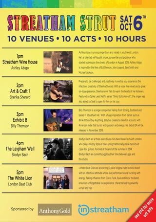 Sponsored by
STREATHAM STRUT
10 VENUES 10 ACTS 10 HOURS
Ashley Abigo is young singer born and raised in southwest London.
He's a talented self-taught singer, songwriter and producer who
started busking on the streets of London in August 2015. Ashley Abigo
is inspired by the likes of Ed Sheeran, John Legend, Sam Smith and
Michael Jackson.
Prepare to be challenged and positively moved as you experience thePrepare to be challenged and positively moved as you experience the
infectious creativity of Sherika Sherard. With a voice like velvet and a great
on-stage presence, Sherika never fails to warm the hearts of her listeners.
Featured on Spike Lee’s Netﬂix series “She’s Gotta Have It”, the singer was
also asked by Seal to open for him on his tour.
Billy Thomson is a singer-songwriter hailing from Stirling, Scotland andBilly Thomson is a singer-songwriter hailing from Stirling, Scotland and
based in Streatham Hill. With a huge inspiration from bands such as
Blink-182 and Say Anything, BIlly has created a blend of acoustic with
American Indie that bursts with passion and energy. His debut EP will be
released in November 2018.
Blodyn Bach are a three-piece blues-rock band based in South London
who play a muddy style of blues using traditionally made hand-builtwho play a muddy style of blues using traditionally made hand-built
cigar-box guitars. Formed at the end of the summer in 2014,
Blodyn Bach are currently juggling their time between gigs and
the studio.
London Beat Club are an exciting 7 piece original Hard-Groove band
with an infectious attitude whose live performances are bursting with
energy. Taking inﬂuence from Disco, Funk, Soul and Rock, the band
ensure an unforgettable live experience, characterised by powerfulensure an unforgettable live experience, characterised by powerful
vocals and rap!
 