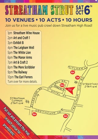 Pulloutandpresentthismap
ineachvenuefor
promotions!
END
Join us for a live music pub crawl down Streatham High Road!
1pm Streatham Wine House
2pm Art and Craft 1
3pm Exhibit B
4pm The Leigham Well
5pm The White Lion
6pm The Manor Arms
7pm7pm Art & Craft 2
8pm The Mere Scribbler
9pm The Railway
10pm The Earl Ferrers
Turn over for more details.
 