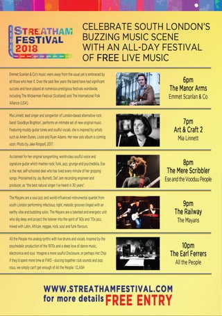 Emmet Scanlan & Co's music veers away from the usual yet is embraced by
all those who hear it. Over the past few years the band have had signiﬁcant
success and have played at numerous prestigious festivals worldwide,
including The Wickerman Festival (Scotland) and The International Folk
Alliance (USA).
Mia Linnett, lead singer and songwriter of London-based alternative rockMia Linnett, lead singer and songwriter of London-based alternative rock
band ‘Goodbye Brighton’, performs an intimate set of new original music.
Featuring muddy guitar tones and soulful vocals, she is inspired by artists
such as Amen Dunes, Lissie and Ryan Adams. Her new solo album is coming
soon. Photo by Jake Ringsell, 2017.
Acclaimed for her original songwriting, world-class soulful voice andAcclaimed for her original songwriting, world-class soulful voice and
signature guitar which mashes rock, funk, jazz, grunge and psychedelia, Ese
is the real, self-schooled deal who has lived every minute of her gripping
songs. Proclaimed by Jay Burnett, Def Jam recording engineer and
producer, as “the best natural singer I’ve heard in 30 years”.
The Mayans are a soul-jazz and world-inﬂuenced instrumental quartet fromThe Mayans are a soul-jazz and world-inﬂuenced instrumental quartet from
south London performing infectious, tight, melodic grooves tinged with an
earthy vibe and bubbling solos. The Mayans are a talented and energetic unit
who dig deep and project the listener into the spirit of ’60s and ’70s jazz,
mixed with Latin, African, reggae, rock, soul and funk ﬂavours.
All the People mix analog synths with live drums and vocals. Inspired by theAll the People mix analog synths with live drums and vocals. Inspired by the
psychedelic production of the 1970s and a deep love of dance music,
electronica and soul. ‘Imagine a more soulful Disclosure, or perhaps Hot Chip
if they'd spent more time at FWD - sluicing together club sounds and pop
nous, we simply can't get enough of All the People.’ CLASH
 