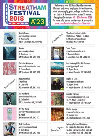 Martin Grover
www.martingrover.com
1. Winkworth
46-50 Streatham Hill, SW2 4RD
Mackie
www.mackie-art.com
2. Batch and Co
54 Streatham Hill, SW2 4RD
Christina Mitrentse
www.christinamitrentse.com
3. Emma Estates
68 Streatham Hill, SW2 4RD
Robert Mitchell
‘Manifesto’
4. Lala Café
90 Streatham Hill, SW2 4RD
Ian Mowforth
www.ianmowforth.com
5. Dr Doolittle
57-59 Streatham Hill, SW2 4TX
Krystal Wong
www.krystalwongstudio.com
6. Hood
67 Streatham Hill, SW2 4TX
Nick Efstathiou
www.runningpaint.co.uk
7. Balfe Bikes
87 Streatham Hill, SW2 4UB
Streatham Festival Ceilidh
5th October, 7.00pm - 11.00pm
8. Streatham Space Project
Sternhold Ave, SW2 4PA
Suzie Pindar
www.thenakedartist.co.uk
9. Remedie Rooms
6 Streatham High Rd, SW16 1DB
Roz Berkeley-Hill & Abi Tennear
www.tipperleyhill.com
10. Open House
44 Mount Ephraim Rd, SW16 1LW
Welcome to your 2018 Art23 guide with over
40 artists and poets, employing the written word,
paint, photography, print, collage, instillation art,
art classes & demonstrations across 28 venues
throughout Streatham. 6th - 20th October 2018
For more information on the artists & events visit
www.streathamfestival.com/art-23-art-trail
Sophie M Cook
www.sophiemcook.com
10. Open House
44 Mount Ephraim Rd, SW16 1LW
Annabel Harrison
www.annabelrobb.artweb.com
10. 44 Mount Ephraim Rd
44 Mount Ephraim Rd, SW16 1LW
Martin Sharpe
www.martinsharpe.com
11. Indego Tree
30, The High Parade, SW16 1EX
Typography in Art Workshop
By Trapped in Zone One, 6th Oct.
12. Tate Library (meeting room 2)
63 Streatham High Rd, SW16 1PN
 