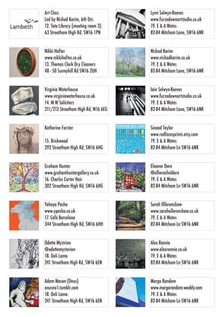 Nishad Karim
www.nishadkarim.co.uk
19. E & A Wates
82-84 Mitcham Lane, SW16 6NR
Virginia Waterhouse
www.virginiawaterhouse.co.uk
14. M W Solicitors
211/213 Streatham High Rd, W16 6EG
Iain Selwyn-Reeves
www.furzedownartstudio.co.uk
19. E & A Wates
82-84 Mitcham Lane, SW16 6NR
Nikki Hafter
www.nikkihafter.co.uk
13. Thomas Clark Dry Cleaners
48 - 50 Sunnyhill Rd SW16 2UH
Katherine Forster
15. Brickwood
292 Streatham High Rd, SW16 6HG
Yaheya Pasha
www.ypasha.co.uk
17. Café Barcelona
344 Streatham High Rd, SW16 6HH
Adam Mason (Onus)
onusno1.tumblr.com
18. Deli Lama
241 Streatham High Rd, SW16 6EN
Lynn Selwyn-Reeves
www.furzedownartstudio.co.uk
19. E & A Wates
82-84 Mitcham Lane, SW16 6NR
Sinead Taylor
www.redfacesprints.etsy.com
19. E & A Wates
82-84 Mitcham Ln SW16 6NR
Eleanor Dare
@ellieracheldare
19. E & A Wates
82-84 Mitcham Ln SW16 6NR
Odette Mystrion
@odettemysterion
18. Deli Lama
241 Streatham High Rd, SW16 6EN
Art Class
Led by Nishad Karim, 6th Oct.
12. Tate Library (meeting room 3)
63 Streatham High Rd, SW16 1PN
Sarah Ollerenshaw
www.sarahollerenshaw.co.uk
19. E & A Wates
82-84 Mitcham Ln SW16 6NR
Alex Rennie
www.alexrennie.co.uk
19. E & A Wates
82-84 Mitcham Ln SW16 6NR
Margo Random
www.margorandom.weebly.com
19. E & A Wates
82-84 Mitcham Ln SW16 6NR
Graham Hunter
www.grahamhuntergallery.co.uk
16. Charles Carter Hair
302 Streatham High Rd, SW16 6HG
 