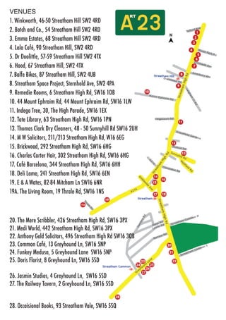 VENUES
1. Winkworth, 46-50 Streatham Hill SW2 4RD
2. Batch and Co., 54 Streatham Hill SW2 4RD
3. Emma Estates, 68 Streatham Hill SW2 4RD
4. Lala Café, 90 Streatham Hill, SW2 4RD
5. Dr Doolittle, 57-59 Streatham Hill SW2 4TX
6. Hood, 67 Streatham Hill, SW2 4TX
7. Balfe Bikes, 87 Streatham Hill, SW2 4UB
8. Streatham Space Project, Sternhold Ave, SW2 4PA
9. Remedie Rooms, 6 Streatham High Rd, SW16 1DB
10. 44 Mount Ephraim Rd, 44 Mount Ephraim Rd, SW16 1LW
11. Indego Tree, 30, The High Parade, SW16 1EX
12. Tate Library, 63 Streatham High Rd, SW16 1PN
13. Thomas Clark Dry Cleaners, 48 - 50 Sunnyhill Rd SW16 2UH
14. M W Solicitors, 211/213 Streatham High Rd, W16 6EG
15. Brickwood, 292 Streatham High Rd, SW16 6HG
16. Charles Carter Hair, 302 Streatham High Rd, SW16 6HG
17. Café Barcelona, 344 Streatham High Rd, SW16 6HH
18. Deli Lama, 241 Streatham High Rd, SW16 6EN
19. E & A Wates, 82-84 Mitcham Ln SW16 6NR
19A. The Living Room, 19 Thrale Rd, SW16 1NS
20. The Mere Scribbler, 426 Streatham High Rd, SW16 3PX
21. Medi World, 442 Streatham High Rd, SW16 3PX
22. Anthony Gold Solicitors, 496 Streatham High Rd SW16 3QB
23. Common Café, 13 Greyhound Ln, SW16 5NP
24. Funkey Medusa, 5 Greyhound Lane SW16 5NP
25. Doris Florist, 8 Greyhound Ln, SW16 5SD
26. Jasmin Studios, 4 Greyhound Ln, SW16 5SD
27. The Railway Tavern, 2 Greyhound Ln, SW16 5SD
28. Occaisional Books, 93 Streatham Vale, SW16 5SQ
 