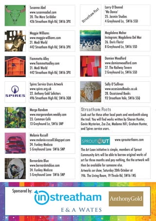 Sponsored by:
Margo Random
www.margorandom.weebly.com
23. Common Café
13 Greyhound Ln, SW16 5NP
Bernardete Blue
www.bernardeteblue.com
24. Funkey Medusa
5 Greyhound Lane SW16 5NP
Larry O’Donnel
‘We Dance’
25. Jasmin Studios
4 Greyhound Ln, SW16 5SD
Magdalena Mahar
Instagram; Magdalena Del Mar
26. Doris Florist
8 Greyhound Ln, SW16 5SD
Damien Woodford
www.damianwoodford.com
27. The Railway Tavern
2 Greyhound Ln, SW16 5SD
Sally O’Sullivan
www.occasionalbooks.co.uk
28. Occaisional Books
93 Streatham Vale, SW16 5SQ
Maggie Williams
www.maggie-williams.com
21. Medi World
442 Streatham High Rd, SW16 3PX
Spires Service Users Artwork
www.spires.org.uk
22. Anthony Gold Solicitors
496 Streatham High Rd, SW16 3QB
Susanna Abel
www.susannaabel.com
20. The Mere Scribbler
426 Streatham High Rd, SW16 3PX
StStS reatham PoPoP ets
Look out for these other local poets and wordsmith along
the trail. You will find works written by Sharon Hunter,
Gavin Mysterion, Zsa Zsa, Madame HiFi, Graham Hunter,
and Spires service users.
Fiammetta Alley
www.fiammettaalley.com
21. Medi World
442 Streatham High Rd, SW16 3PX
www.sproutartloans.com
The Art Loan initiative is simple, members of Sprout
Community Arts will be able to borrow original works of
art for three months and pay nothing, the the artwork will
then be available for someone else.
Artworks on show, Saturday 20th October at
19A. The Living Room, 19 Thrale Rd, SW16 1NS
Melanie Russell
www.melanie-russell.blogspot.com
24. Funkey Medusa
5 Greyhound Lane SW16 5NP
Sponsored by:
Margo Random
www.margorandom.weebly.com
23. Common Café
13 Greyhound Ln, SW16 5NP
Bernardete Blue
www.bernardeteblue.com
24. Funkey Medusa
5 Greyhound Lane SW16 5NP
Larry O’Donnel
‘We Dance’
25. Jasmin Studios
4 Greyhound Ln, SW16 5SD
Magdalena Mahar
Instagram; Magdalena Del Mar
26. Doris Florist
8 Greyhound Ln, SW16 5SD
Damien Woodford
www.damianwoodford.com
27. The Railway Tavern
2 Greyhound Ln, SW16 5SD
Sally O’Sullivan
www.occasionalbooks.co.uk
28. Occaisional Books
93 Streatham Vale, SW16 5SQ
Maggie Williams
www.maggie-williams.com
21. Medi World
442 Streatham High Rd, SW16 3PX
Spires Service Users Artwork
www.spires.org.uk
22. Anthony Gold Solicitors
496 Streatham High Rd, SW16 3QB
Susanna Abel
www.susannaabel.com
20. The Mere Scribbler
426 Streatham High Rd, SW16 3PX
Look out for these other local poets and wordsmith along
the trail. You will find works written by Sharon Hunter,
Gavin Mysterion, Zsa Zsa, Madame HiFi, Graham Hunter,
and Spires service users.
Fiammetta Alley
www.fiammettaalley.com
21. Medi World
442 Streatham High Rd, SW16 3PX
www.sproutartloans.com
The Art Loan initiative is simple, members of Sprout
Community Arts will be able to borrow original works of
art for three months and pay nothing, the the artwork will
then be available for someone else.
Artworks on show, Saturday 20th October at
19A. The Living Room, 19 Thrale Rd, SW16 1NS
Melanie Russell
www.melanie-russell.blogspot.com
24. Funkey Medusa
5 Greyhound Lane SW16 5NP
 