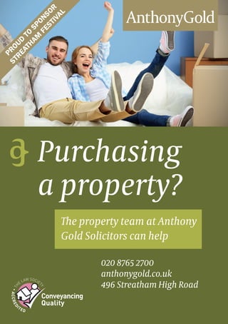 The property team at Anthony
Gold Solicitors can help
020 8765 2700
anthonygold.co.uk
496 Streatham High Road
Purchasing
a property?
Proud
to
Sponsor
Streatham
Festival
 