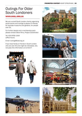 PromoTeD CoNTeNT heart streatham | 33
Outings For Older
south Londoners
WWW.ooSl.org.UK
We are a small south London charity organising
social events and outings to places of interest,
for example museums and gardens, for people
over 55.
For further details and a membership pack
please contact steve Perry, Project Coordinator:
tel: 020 8769 1564
(office hours)
email: outings@oosl.org.uk
If you have family or friends in south London
who are over 55 and might be interested, why
not pass this information on to them?
www.oosl.org.uk
Eltham Palace
London Transport Museum
Westminster AbbeyMargate
 