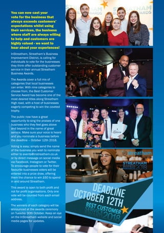 You can now cast your
vote for the business that
always exceeds customers’
expectations whilst using
their services, the business
where staff are always willing
to help and customers are
highly valued - we want to
hear about your experiences!
InStreatham, Streatham’s Business
Improvement District, is calling for
individuals to vote for the businesses
they think offer outstanding customer
service in their annual Streatham
Business Awards.
The Awards cover a full mix of
categories that local businesses
can enter. With nine categories to
choose from, the Best Customer
Service Award has become one of the
most desired titles along Streatham
High road, with a host of businesses
eagerly competing to win the coveted
trophy.
The public now have a great
opportunity to sing the praises of one
business who they feel goes above
and beyond in the name of great
service. Make sure your voice is heard
and you nominate a business before
the deadline – October 12th 2018.
Voting is easy; simply send the name
of the business you wish to nominate
either to events@instreatham.co.uk
or by direct message on social media
via Facebook, Instagram or Twitter.
To encourage people to vote for their
favourite businesses voters will be
entered into a prize draw, offering
them the chance to win £60 to spend
in and around Streatham.
This award is open to both proﬁt and
not for proﬁt organisations. Only one
vote will be counted from each email
address.
The winners of each category will be
announced at the awards ceremony
on Tuesday 30th October. Keep an eye
on the InStreatham website and social
media pages for updates.
 